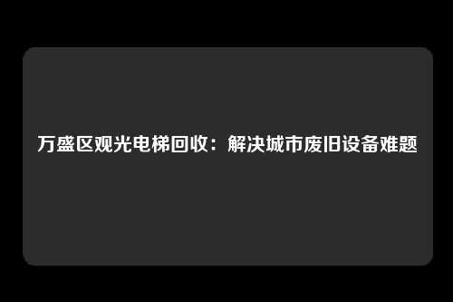 万盛区观光电梯回收：解决城市废旧设备难题