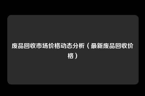 废品回收市场价格动态分析（最新废品回收价格）