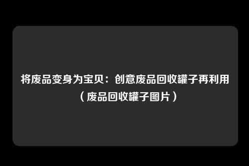将废品变身为宝贝：创意废品回收罐子再利用（废品回收罐子图片）