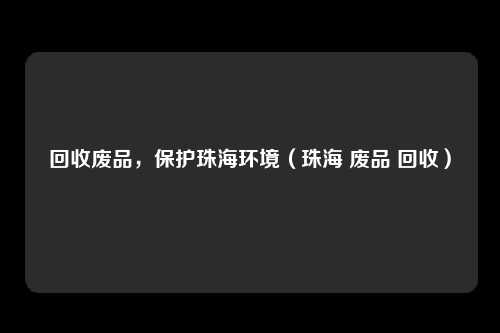 回收废品，保护珠海环境（珠海 废品 回收）
