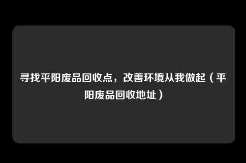 寻找平阳废品回收点，改善环境从我做起（平阳废品回收地址）