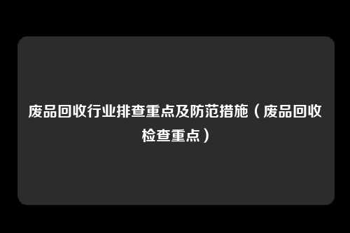 废品回收行业排查重点及防范措施（废品回收检查重点）