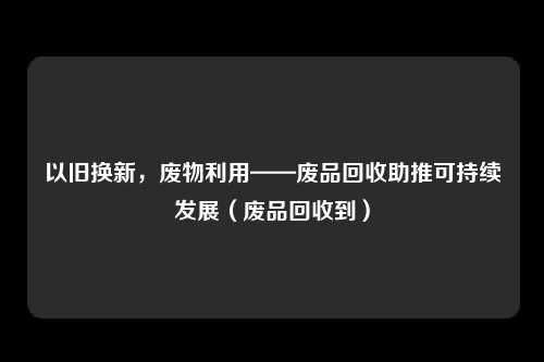 以旧换新，废物利用——废品回收助推可持续发展（废品回收到）