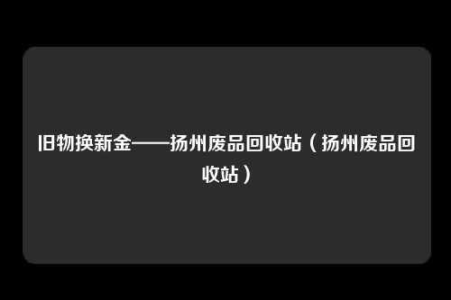 旧物换新金——扬州废品回收站（扬州废品回收站）