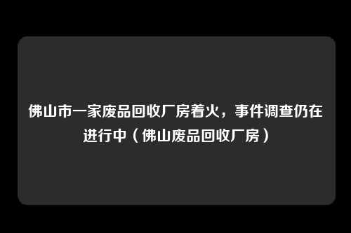 佛山市一家废品回收厂房着火，事件调查仍在进行中（佛山废品回收厂房）