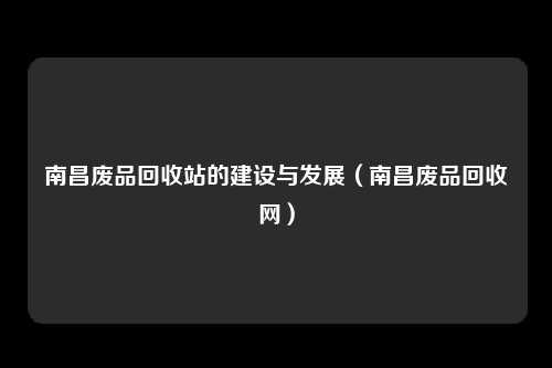 南昌废品回收站的建设与发展（南昌废品回收网）