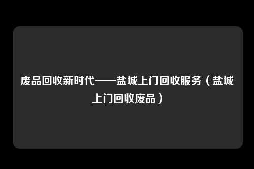 废品回收新时代——盐城上门回收服务（盐城上门回收废品）