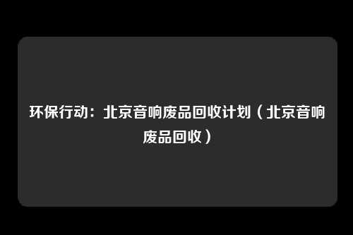 环保行动：北京音响废品回收计划（北京音响废品回收）