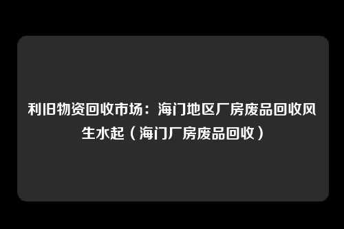 利旧物资回收市场：海门地区厂房废品回收风生水起（海门厂房废品回收）