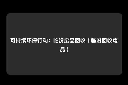 可持续环保行动：临汾废品回收（临汾回收废品）