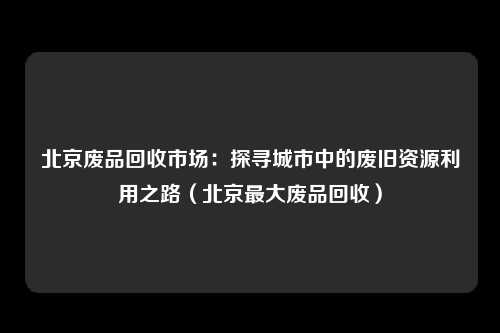 北京废品回收市场：探寻城市中的废旧资源利用之路（北京最大废品回收）