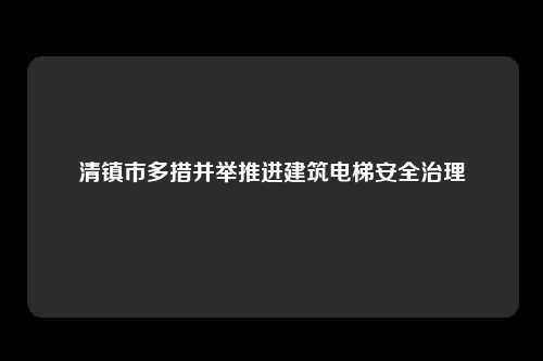 清镇市多措并举推进建筑电梯安全治理