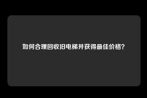 如何合理回收旧电梯并获得最佳价格？