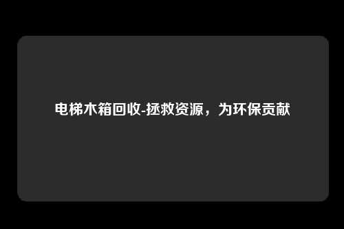 电梯木箱回收-拯救资源，为环保贡献