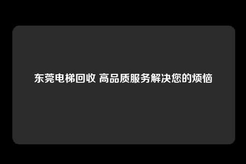 东莞电梯回收 高品质服务解决您的烦恼