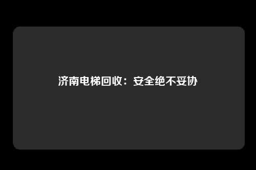 济南电梯回收：安全绝不妥协