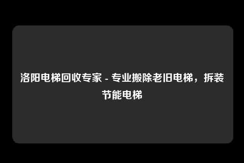 洛阳电梯回收专家 - 专业搬除老旧电梯，拆装节能电梯