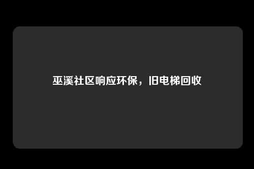 巫溪社区响应环保，旧电梯回收