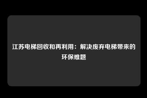 江苏电梯回收和再利用：解决废弃电梯带来的环保难题