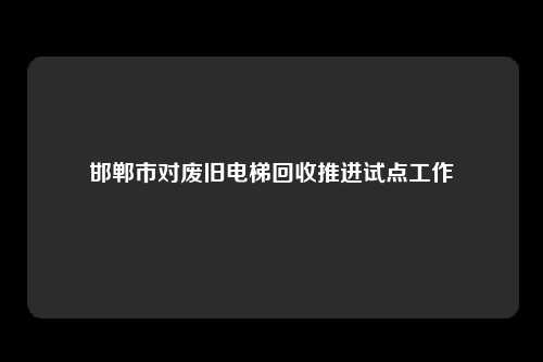 邯郸市对废旧电梯回收推进试点工作