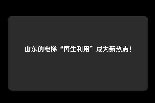 山东的电梯“再生利用”成为新热点！