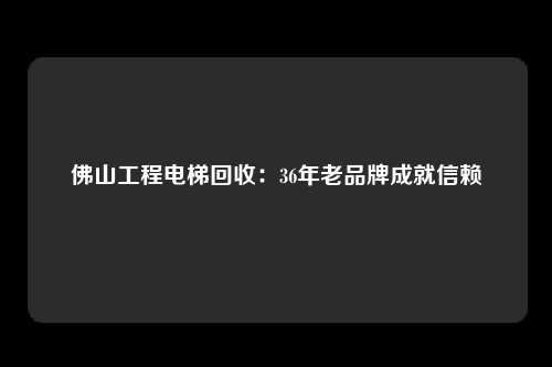 佛山工程电梯回收：36年老品牌成就信赖