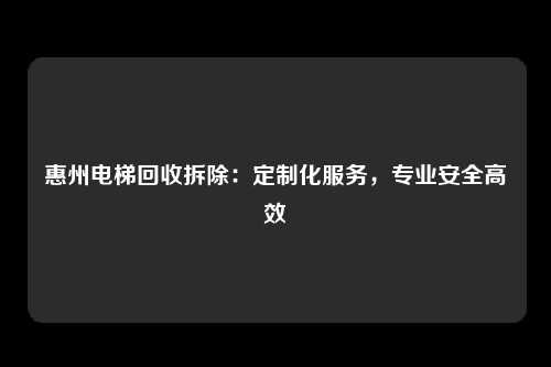 惠州电梯回收拆除:定制化服务,专业安全高效