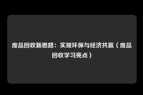 废品回收新思路：实现环保与经济共赢（废品回收学习亮点）