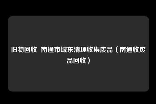 旧物回收  南通市城东清理收集废品（南通收废品回收）