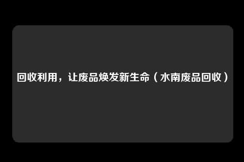 回收利用，让废品焕发新生命（水南废品回收）