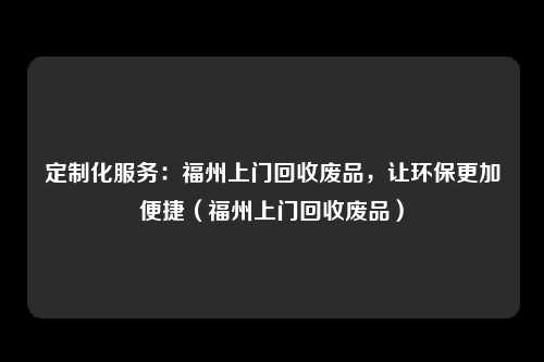 定制化服务：福州上门回收废品，让环保更加便捷（福州上门回收废品）