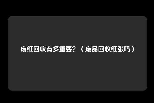 废纸回收有多重要？（废品回收纸张吗）