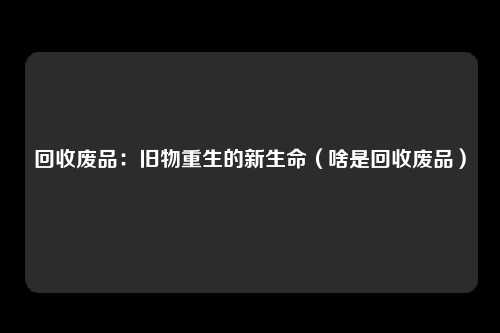 回收废品：旧物重生的新生命（啥是回收废品）