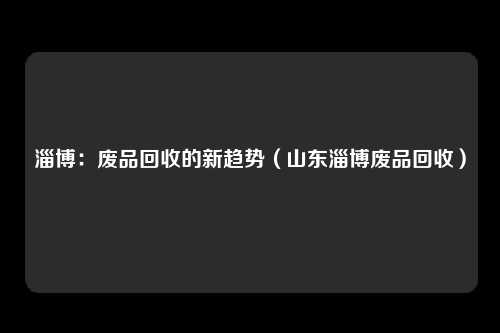淄博：废品回收的新趋势（山东淄博废品回收）
