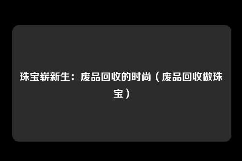 珠宝崭新生:废品回收的时尚(废品回收做珠宝)