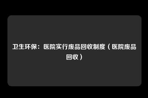 卫生环保：医院实行废品回收制度（医院废品回收）