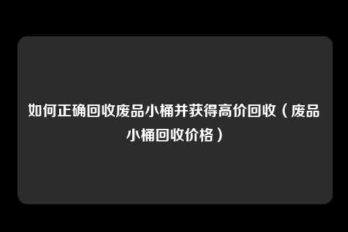 如何正确回收废品小桶并获得高价回收（废品小桶回收价格）