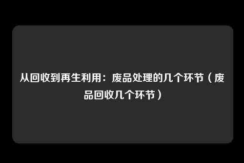 从回收到再生利用：废品处理的几个环节（废品回收几个环节）