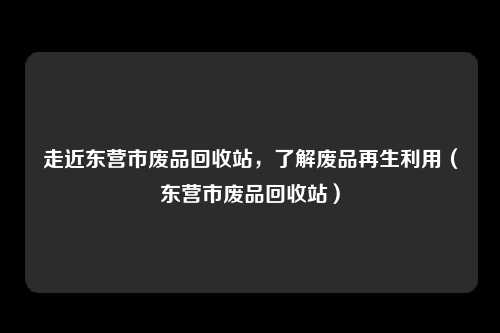 走近东营市废品回收站，了解废品再生利用（东营市废品回收站）