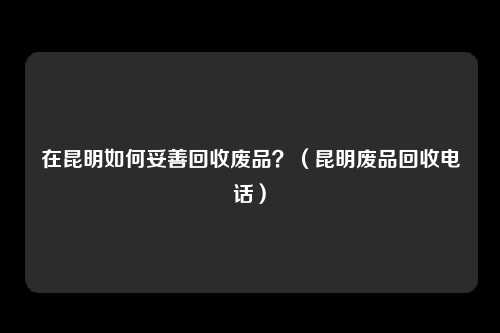 在昆明如何妥善回收废品?(昆明废品回收电话)