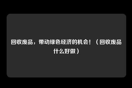 回收废品,带动绿色经济的机会!(回收废品什么好做)