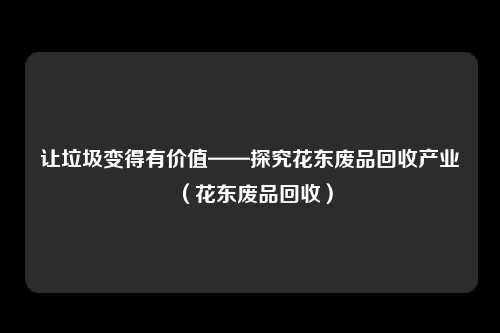 让垃圾变得有价值——探究花东废品回收产业（花东废品回收）