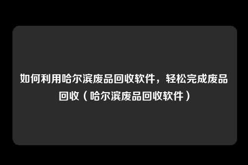 如何利用哈尔滨废品回收软件,轻松完成废品回收(哈尔滨废品回收软件)