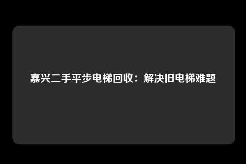 嘉兴二手平步电梯回收：解决旧电梯难题