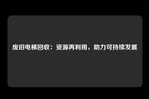 废旧电梯回收:资源再利用,助力可持续发展