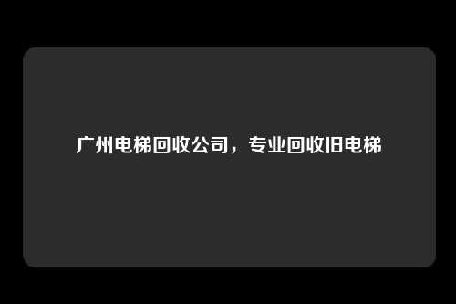 广州电梯回收公司，专业回收旧电梯