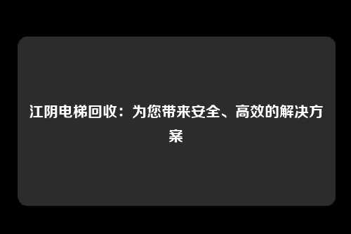 江阴电梯回收：为您带来安全、高效的解决方案
