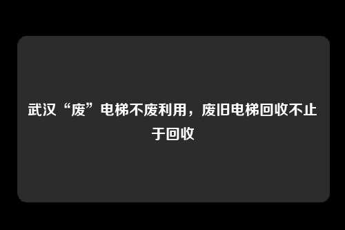 武汉“废”电梯不废利用，废旧电梯回收不止于回收