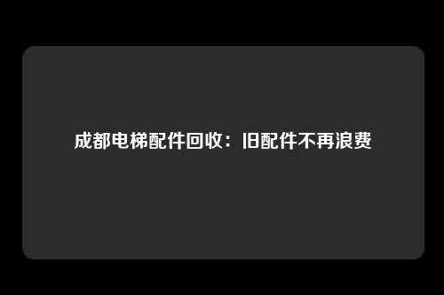 成都电梯配件回收：旧配件不再浪费