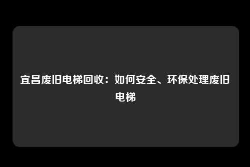 宜昌废旧电梯回收：如何安全、环保处理废旧电梯